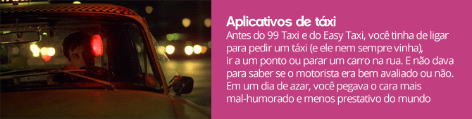 Antes do 99 Taxi e do Easy Taxi, você tinha de ligar para pedir um táxi (e ele nem sempre vinha), ir a um ponto ou parar um carro na rua. E não dava para saber se o motorista era bem avaliado ou não. Em um dia de azar, você pegava o cara mais mal-humorado e menos prestativo do mundo